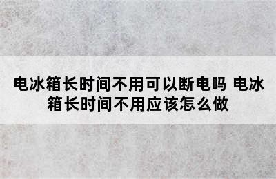 电冰箱长时间不用可以断电吗 电冰箱长时间不用应该怎么做